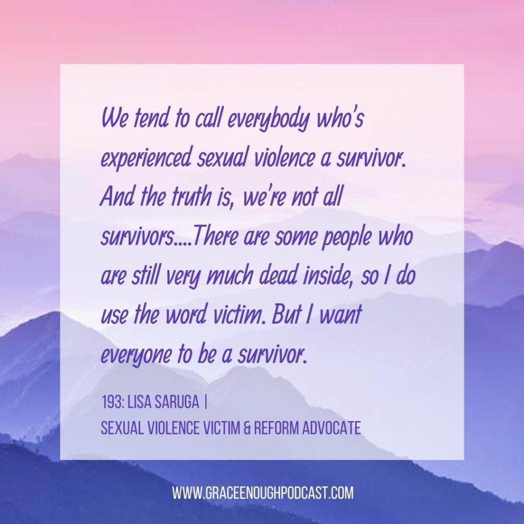 We tend to call everybody who's experienced sexual violence a survivor. And the truth is, we're not all survivors....There are some people who are still very much dead inside, so I do use the word victim. But I want everyone to be a survivor.
